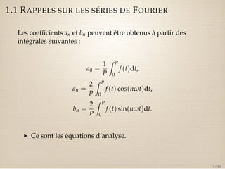 1.1 RAPPELS SUR LES SÉRIES DE FOURIER 
Les coefficients an et bn peuvent être obtenus à partir des 
intégrales suivantes : 
a0 = 
1 
P 
Z P 
0 
f (t)dt, 
an = 
2 
P 
Z P 
0 
f (t) cos(nwt)dt, 
bn = 
2 
P 
Z P 
0 
f (t) sin(nwt)dt. 
I Ce sont les équations d’analyse. 
5 / 50 
 