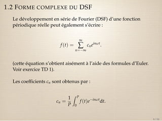 1.2 FORME COMPLEXE DU DSF 
Le développement en série de Fourier (DSF) d’une fonction 
périodique réelle peut également s’écrire : 
f (t) = 
¥å 
n=¥ 
cneinwt. 
(cette équation s’obtient aisément à l’aide des formules d’Euler. 
Voir exercice TD 1). 
Les coefficients cn sont obtenus par : 
cn = 
1 
P 
Z P 
0 
f (t)einwtdt. 
8 / 50 
 