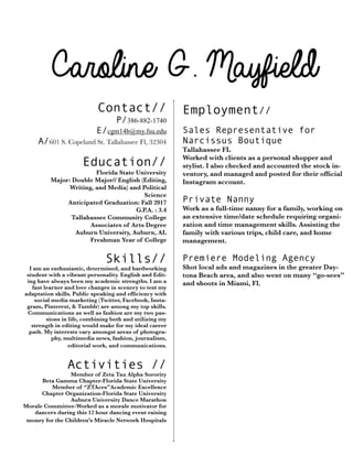Caroline G. Mayfield
Contact//
P/386-882-1740
E/cgm14b@my.fsu.edu
A/601 S. Copeland St. Tallahassee Fl, 32304
!
Education//
Florida State University
	 Major: Double Major// English (Editing,
	 	 Writing, and Media) and Political
Science
Anticipated Graduation: Fall 2017
G.P.A. : 3.4
	 Tallahassee Community College
Associates of Arts Degree
Auburn University, Auburn, AL
Freshman Year of College	

!
Skills//
I am an enthusiastic, determined, and hardworking
student with a vibrant personality. English and Edit-
ing have always been my academic strengths. I am a
fast learner and love changes in scenery to test my
adaptation skills. Public speaking and efﬁciency with
social media marketing (Twitter, Facebook, Insta-
gram, Pinterest, & Tumblr) are among my top skills.
Communications as well as fashion are my two pas-
sions in life, combining both and utilizing my
strength in editing would make for my ideal career
path. My interests vary amongst areas of photogra-
phy, multimedia news, fashion, journalism,
editorial work, and communications.
!
Activities //
Member of Zeta Tau Alpha Sorority
Beta Gamma Chapter-Florida State University
Member of “ZTAces”Academic Excellence
Chapter Organization-Florida State University
Auburn University Dance Marathon
Morale Committee-Worked as a morale motivator for
dancers during this 12 hour dancing event raising
money for the Children’s Miracle Network Hospitals
Employment//
!
Sales Representative for
Narcissus Boutique
Tallahassee FL
Worked with clients as a personal shopper and
stylist. I also checked and accounted the stock in-
ventory, and managed and posted for their ofﬁcial
Instagram account.
Private Nanny
Work as a full-time nanny for a family, working on
an extensive time/date schedule requiring organi-
zation and time management skills. Assisting the
family with various trips, child care, and home
management.
	
Premiere Modeling Agency
Shot local ads and magazines in the greater Day-
tona Beach area, and also went on many “go-sees”
and shoots in Miami, Fl.
 