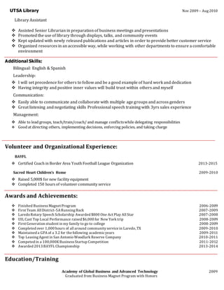 UTSA Library Nov 2009 – Aug 2010
Library Assistant
 Assisted Senior Librarian in preparation of business meetings and presentations
 Promoted the use of library through displays, talks, and community events
 Kept updated with newly released publications and articles in order to provide better customer service
 Organized resources in an accessible way, while working with other departments to ensure a comfortable
environment
Additional Skills:
Bilingual: English & Spanish
Leadership:
 I will set precedence for others to follow and be a good example of hard work and dedication
 Having integrity and positive inner values will build trust within others and myself
Communication:
 Easily able to communicate and collaborate with multiple age groups and across genders
 Great listening and negotiating skills Professional speech training with 3yrs sales experience
Management:
 Able to lead groups, teach/train/coach/ and manage conflictswhile delegating responsibilities
 Good at directing others, implementing decisions, enforcing policies, and taking charge
Volunteer and Organizational Experience:
BAYFL
 Certified Coach in Border Area Youth Football League Organization 2013-2015
Sacred Heart Children’s Home 2009-2010
 Raised 5,000$ for new facility equipment
 Completed 150 hours of volunteer community service
Awards and Achievements:
 Finished BusinessMagnet Program 2006-2009
 First Team All District-5A RunningBack 2007-2009
 LaredoRotary Speech Scholarship Awarded $800 One Act Play All Star 2007-2008
 UIL Cast Top Local Performance raised $6,000 for New York trip 2008-2009
 First Generation student in my family to go to college 2008-2009
 Completed over 1,000 hours of all around communityservice in Laredo, TX 2009-2010
 Maintained a GPA of a 3.2 for the following academicyears 2009-2011
 Top LeasingAgent in San Antonio Woodlark Reserve Company 2010-2011
 Competed in a 100,000K BusinessStartup Competition 2011-2012
 Awarded 2013 BAYFL Championship 2013-2014
Education/Training
Academy of Global Business and Advanced Technology 2009
Graduated from Business Magnet Program with Honors
 