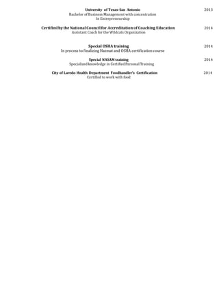 University of Texas-San Antonio 2013
Bachelor of Business Management with concentration
In Entrepreneurship
Certifiedbythe National Council for Accreditation of Coaching Education 2014
Assistant Coach for the Wildcats Organization
Special OSHA training 2014
In process to finalizing Hazmat and OSHA certification course
Special NASAM training 2014
Specialized knowledge in Certified Personal Training
City of Laredo Health Department Foodhandler’s Certification 2014
Certified to work with food
 