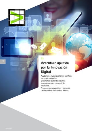 Accenture
03
Accenture apuesta
por la Innovación
Digital
Ayudamos a nuestros clientes a enfocar
sus propios desafíos.
Exploramos las tendencias más
innovadoras para conseguir los
resultados.
Proponemos nuevas ideas y opciones.
Desarrollamos soluciones a medida.
7
Accenture
 