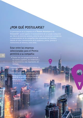 Accenture
¿POR QUÉ POSTULARSE?
La participación de su empresa en el ‘Premio Accenture a la
Innovación’ puede suponer el reconocimiento de un jurado compuesto
por líderes de distintos sectores, entre los que se encuentran presidentes
y vicepresidentes de las compañías más reconocidas de Colombia,
además de altos representantes de la academia, prensa, gremios e
instituciones de fomento, entre otros.
Estar entre las empresas
seleccionadas para el Premio
permitirá a su compañía:
• Contar con una perspectiva única de
los nuevos jugadores, las tendencias y
los movimientos más importantes del
mercado.
• Acceder a magníficas oportunidades de
contacto profesional.
• Recibir contenido especializado sobre
temas empresariales y de innovación, a
través de la participación en charlas y
talleres con expertos.
11
Accenture
 