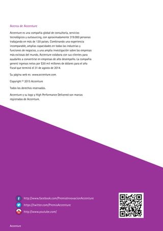 Accenture
Acerca de Accenture
Accenture es una compañía global de consultoría, servicios
tecnológicos y outsourcing, con aproximadamente 319.000 personas
trabajando en más de 120 países. Combinando una experiencia
incomparable, amplias capacidades en todas las industrias y
funciones de negocios, y una amplia investigación sobre las empresas
más exitosas del mundo, Accenture colabora con sus clientes para
ayudarles a convertirse en empresas de alto desempeño. La compañía
generó ingresos netos por $30 mil millones de dólares para el año
fiscal que terminó el 31 de agosto de 2014.
Su página web es: www.accenture.com.
Copyright © 2015 Accenture
Todos los derechos reservados.
Accenture y su logo y High Performance Delivered son marcas
registradas de Accenture.
http://www.facebook.com/PremioInnovacionAccenture
https://twitter.com/PremioAccenture
http://www.youtube.com/
Accenture
 