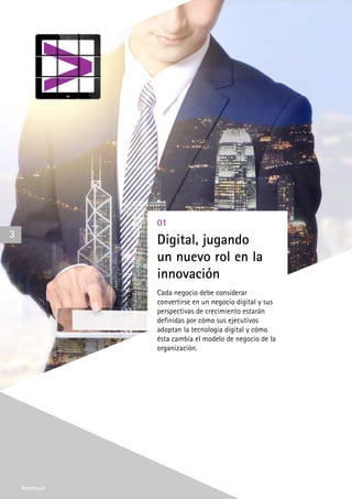 Accenture
01
Digital, jugando
un nuevo rol en la
innovación
Cada negocio debe considerar
convertirse en un negocio digital y sus
perspectivas de crecimiento estarán
definidas por cómo sus ejecutivos
adoptan la tecnología digital y cómo
ésta cambia el modelo de negocio de la
organización.
3
Accenture
 