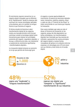 Premio Accenture a la Innovación
El crecimiento requiere convertirse en un
negocio digital innovador, que es diferente
de la “digitalización” donde la empresa sólo
sustituye con nuevas tecnologías aplicadas
a los procesos, pero sin cambiar la antigua
forma en que funciona el negocio.
El último estudio de Accenture sobre
transformación digital de los negocios,
revela una marcada división entre los que
continúan viendo la tecnología digital como
herramienta para mejorar las actividades
existentes del negocio -seguidores digitales- y
los que, a diferencia de estos, ven claramente
un potencial de crecimiento significativo
-transformadores digitales-.
La innovación digital entonces se convierte
en el eje que permite de forma ágil girar
el negocio a nuevas oportunidades de
crecimiento. El avance de soluciones digitales
como: Interactive, mobility, analytics, cloud
y, cada vez más, el “Internet de las Cosas” se
están convirtiendo en una fuerza que impulsa
la innovación.
Esta nueva realidad urge cada vez más el
elevar el Cociente de Innovación en los
negocios, porque de ello dependerán sus
éxitos estratégicos. Los transformadores
digitales han mostrado que hay maneras de
entender y aprovechar los nuevos principios
del negocio digital, y nuevas formas
innovadoras de pensar en la relación entre las
empresas y la tecnología con el fin de crecer
con sus clientes y tener éxito en el mundo
digital.
Encuesta en más
de 1.000
Ejecutivos en
20 países y
12 industrias
52%48% esperan con digital una
“completa” o “significante”
transformación de sus industrias
espera una “moderada” o
“ninguna transformación”
4
Premio Accenture a la Innovación
 