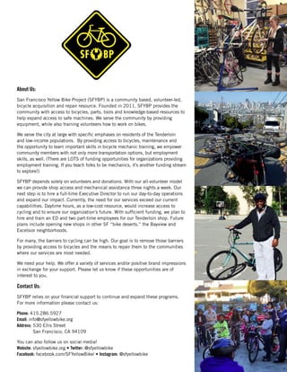 About Us:
San Francisco Yellow Bike Project (SFYBP) is a community based, volunteer-led,
bicycle acquisition and repair resource. Founded in 2011, SFYBP provides the
community with access to bicycles, parts, tools and knowledge-based resources to
help expand access to safe machines. We serve the community by providing
equipment, while also training volunteers how to work on bikes.
We serve the city at large with specific emphases on residents of the Tenderloin
and low-income populations. By providing access to bicycles, maintenance and
the opportunity to learn important skills in bicycle mechanic training, we empower
community members with not only more transportation options, but employment
skills, as well. (There are LOTS of funding opportunities for organizations providing
employment training. If you teach folks to be mechanics, it’s another funding stream
to explore!)
SFYBP depends solely on volunteers and donations. With our all-volunteer model
we can provide shop access and mechanical assistance three nights a week. Our
next step is to hire a full-time Executive Director to run our day-to-day operations
and expand our impact. Currently, the need for our services exceed our current
capabililties. Daytime hours, as a low-cost resource, would increase access to
cycling and to ensure our organization’s future. With sufficient funding, we plan to
hire and train an ED and two part-time employees for our Tenderloin shop. Future
plans include opening new shops in other SF “bike deserts,” the Bayview and
Excelsior neighborhoods.
For many, the barriers to cycling can be high. Our goal is to remove those barriers
by providing access to bicycles and the means to repair them to the communities
where our services are most needed.
We need your help. We offer a variety of services and/or positive brand impressions
in exchange for your support. Please let us know if these opportunities are of
interest to you.
Contact Us:
SFYBP relies on your financial support to continue and expand these programs.
For more information please contact us:
Phone: 415.286.5927
Email: info@sfyellowbike.org
Address: 530 Ellis Street
San Francisco, CA 94109
You can also follow us on social media!
Website: sfyellowbike.org • Twitter: @sfyellowbike
Facebook: facebook.com/SFYellowBike/ • Instagram: @sfyellowbike
 