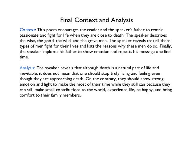 an analysis of the poem about thomass dying father In ‘do not go gentle into that good night’, the death he concerns himself with is somewhat closer to home: his own father’s but thomas’s own demise would follow not long after he composed these defiant words for his father, so the poem might also, oddly, be read as autobiographical, in a quasi-prophetic sort of way. an analysis of the poem about thomass dying father In ‘do not go gentle into that good night’, the death he concerns himself with is somewhat closer to home: his own father’s but thomas’s own demise would follow not long after he composed these defiant words for his father, so the poem might also, oddly, be read as autobiographical, in a quasi-prophetic sort of way.