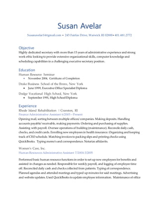 Susan Avelar
Susanavelar14@gmail.com  245 Fairfax Drive, Warwick RI 02888 401.481.2772
Objective
Highly dedicated secretary with more than 15 years of administrative experience and strong
work ethic looking to provide extensive organizational skills, computer knowledge and
scheduling capabilities in a challenging executive secretary position.
Education
Human Resource Seminar
 November 2004, Certificate of Completion
Drake Business School of the Bronx, New York
 June 1999, Executive Office Specialist Diploma
Dodge Vocational High School, New York
 September 1991, High School Diploma
Experience
Rhode Island Rehabilitation | Cranston, RI
Finance Administrative Assistant 6/2005 – Present
Opening mail, sorting between multiple offices/ companies. Making deposits. Handling
accounts payable/ receivable, making payments. Ordering and purchasing of supplies.
Assisting with payroll. Oversee operations of building (maintenance). Reconcile daily cash,
checks, and credit cards. Enrolling new employees in health insurance. Organizing and keeping
track of CEO schedule. Matching invoices to packing slips and printing checks using
QuickBooks. Typing memo’s and correspondence.Notarize affidavits.
Women’s Care, Inc.
Human Resources Administrative Assistant 7/2004-3/2005
Performed basic human resource functions in order to set up new employees for benefits and
assisted in changes as needed. Responsible for weekly payroll, and logging of employee time
off. Reconciled daily cash and checks collected from patients. Typing of correspondence.
Planned agendas and attended meetings and typed up minutes for said meetings. Advertising
and website updates. Used QuickBooks to update employee information. Maintenance of office
 