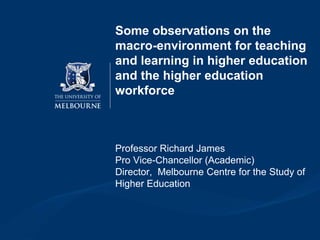 Some observations on the
macro-environment for teaching
and learning in higher education
and the higher education
workforce
Professor Richard James
Pro Vice-Chancellor (Academic)
Director, Melbourne Centre for the Study of
Higher Education
 