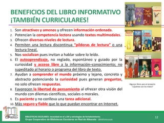 BIBLIOTECAS ESCOLARES: necesidad en el s.XXI y estrategias de fortalecimiento.
Grupo Cooperativo de Bibliotecas Escolares en Red de Albacete - @bibliotecasab
12
Algunos libros para el proyecto
“¿Quiénes son los malos?
BENEFICIOS DEL LIBRO INFORMATIVO
¡TAMBIÉN CURRICULARES!
1. Son atractivos y amenos y ofrecen información ordenada.
2. Potencian la competencia lectora usando textos multimodales.
3. Ofrecen diversos niveles de lectura.
4. Permiten una lectura discontinua “píldoras de lectura” o una
lectura lineal.
5. Nos socializan pues invitan a hablar sobre lo leído.
6. El autoaprendizaje, no reglado, espontáneo y guiado por la
curiosidad y acceso libre a la información–conocimiento; no
supeditado al horario o programa del libro de texto.
7. Ayudan a comprender el mundo próximo y lejano, concreto y
abstracto potenciando la curiosidad pues generan preguntas,
no solo ofrecen respuestas.
8. Favorecen la libertad de pensamiento al ofrecer otra visión del
mundo con dilemas científicos, sociales o morales.
9. Es paciente y no conlleva una tarea adicional.
10. Más seguro y fiable que lo que puedan encontrar en Internet.
 