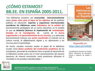 BIBLIOTECAS ESCOLARES: necesidad en el s.XXI y estrategias de fortalecimiento.
Grupo Cooperativo de Bibliotecas Escolares en Red de Albacete - @bibliotecasab
15
¿CÓMO ESTAMOS?
BB.EE. EN ESPAÑA 2005-2011.
Las bibliotecas escolares en España
(2011): Ministerio de Educación,
Cultura y Deporte de España y
FGSR.
"Las bibliotecas escolares son reconocidas internacionalmente
como piezas clave para el logro de los objetivos de las políticas
públicas en educación. Expertos y organismos internacionales
consideran las bibliotecas como indicadores de la calidad del
funcionamiento pedagógico de un centro educativo, en la medida
en que su dinámica favorece la implantación de metodologías
basadas en la investigación, da cuenta de la buena
organización y el aprovechamiento de los recursos, y su adecuado
funcionamiento trasluce una acción coordinada en relación con la
cultura escrita, la alfabetización digital y en información y los
recursos para el aprendizaje.
De hecho, estudios recientes avalan el papel de la biblioteca
escolar como factor predictor del rendimiento académico de los
estudiantes, poniendo de manifiesto cómo el grado de desarrollo de
la biblioteca escolar junto con el nivel socioeconómico del alumno
aparecen, de manera consistente, como predictores eficientes el
resultado en las pruebas estandarizadas.".
Disponible en:
https://goo.gl/mVN2Bt
 