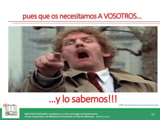 BIBLIOTECAS ESCOLARES: necesidad en el s.XXI y estrategias de fortalecimiento.
Grupo Cooperativo de Bibliotecas Escolares en Red de Albacete - @bibliotecasab
16
puesqueosnecesitamosA VOSOTROS…
…y lo sabemos!!!Crédito: http://inciclopedia.wikia.com/wiki/Archivo:Groso.png
 
