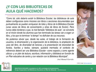 BIBLIOTECAS ESCOLARES: necesidad en el s.XXI y estrategias de fortalecimiento.
Grupo Cooperativo de Bibliotecas Escolares en Red de Albacete - @bibliotecasab
22
Crédito imagen: @jmanuelgarrido
“Como tal, sólo debería existir la Biblioteca Escolar; las bibliotecas de aula
deben configurarse como rincones con libros o secciones documentales que
puntualmente se pueden enriquecer de lotes y libros de la Biblioteca Escolar
(unas veces de libros de conocimiento y otras de libros de ficción). Pero
nunca debe tenderse a que, la mal llamada “biblioteca de aula”, se convierta
en el rincón donde los alumnos que han terminado las tareas van a coger un
libro, y los que no terminan “a tiempo” no disfrutan de sus recursos.
No podemos obviar que, desde las aulas, el trabajo de la formación de
usuarios, la dinamización y la organización de la biblioteca, la ampliación de
usos del libro, de diversidad de lecturas y la presentación de diversidad de
fondos, fuentes y textos, siempre, quedará mermada; el contexto de
referencia deberá ser una Biblioteca Escolar –como espacio y como agente
ubicuo- y un plan de lectura, escritura, información y biblioteca en función de
un Plan educativo de centro y con relación con la Biblioteca Municipal”.
José Manuel Garrido.
¿Y CON LAS BIBLIOTECAS DE
AULA QUÉ HACEMOS?
 