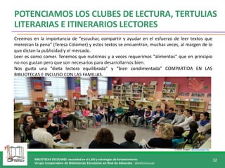 BIBLIOTECAS ESCOLARES: necesidad en el s.XXI y estrategias de fortalecimiento.
Grupo Cooperativo de Bibliotecas Escolares en Red de Albacete - @bibliotecasab
32
POTENCIAMOS LOS CLUBES DE LECTURA, TERTULIAS
LITERARIAS E ITINERARIOS LECTORES
Creemos en la importancia de “escuchar, compartir y ayudar en el esfuerzo de leer textos que
merezcan la pena“ (Teresa Colomer) y estos textos se encuentran, muchas veces, al margen de lo
que dictan la publicidad y el mercado.
Leer es como comer. Tenemos que nutrirnos y a veces requerimos “alimentos” que en principio
no nos gustan pero que son necesarios para desarrollarnos bien.
Nos gusta una “dieta lectora equilibrada” y “bien condimentada” COMPARTIDA EN LAS
BIBLIOTECAS E INCLUSO CON LAS FAMILIAS.
Crédito imagen: @jmanuelgarrido
 