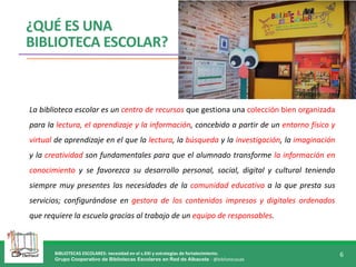 BIBLIOTECAS ESCOLARES: necesidad en el s.XXI y estrategias de fortalecimiento.
Grupo Cooperativo de Bibliotecas Escolares en Red de Albacete - @bibliotecasab
6
¿QUÉ ES UNA
BIBLIOTECA ESCOLAR?
La biblioteca escolar es un centro de recursos que gestiona una colección bien organizada
para la lectura, el aprendizaje y la información, concebido a partir de un entorno físico y
virtual de aprendizaje en el que la lectura, la búsqueda y la investigación, la imaginación
y la creatividad son fundamentales para que el alumnado transforme la información en
conocimiento y se favorezca su desarrollo personal, social, digital y cultural teniendo
siempre muy presentes las necesidades de la comunidad educativa a la que presta sus
servicios; configurándose en gestora de los contenidos impresos y digitales ordenados
que requiere la escuela gracias al trabajo de un equipo de responsables.
 