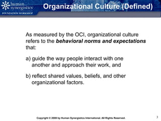 Copyright © 2008 by Human Synergistics International. All Rights Reserved. 3
Organizational Culture (Defined)
As measured by the OCI, organizational culture
refers to the behavioral norms and expectations
that:
a) guide the way people interact with one
another and approach their work, and
b) reflect shared values, beliefs, and other
organizational factors.
 