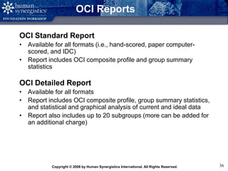 Copyright © 2008 by Human Synergistics International. All Rights Reserved. 36
OCI Reports
OCI Standard Report
• Available for all formats (i.e., hand-scored, paper computer-
scored, and IDC)
• Report includes OCI composite profile and group summary
statistics
OCI Detailed Report
• Available for all formats
• Report includes OCI composite profile, group summary statistics,
and statistical and graphical analysis of current and ideal data
• Report also includes up to 20 subgroups (more can be added for
an additional charge)
 