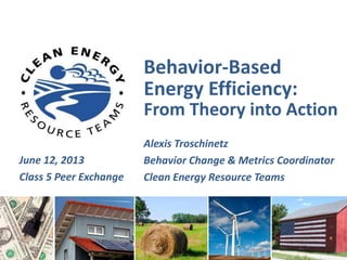 Behavior-Based
Energy Efficiency:
From Theory into Action
Alexis Troschinetz
Behavior Change & Metrics Coordinator
Clean Energy Resource Teams
June 12, 2013
Class 5 Peer Exchange
 