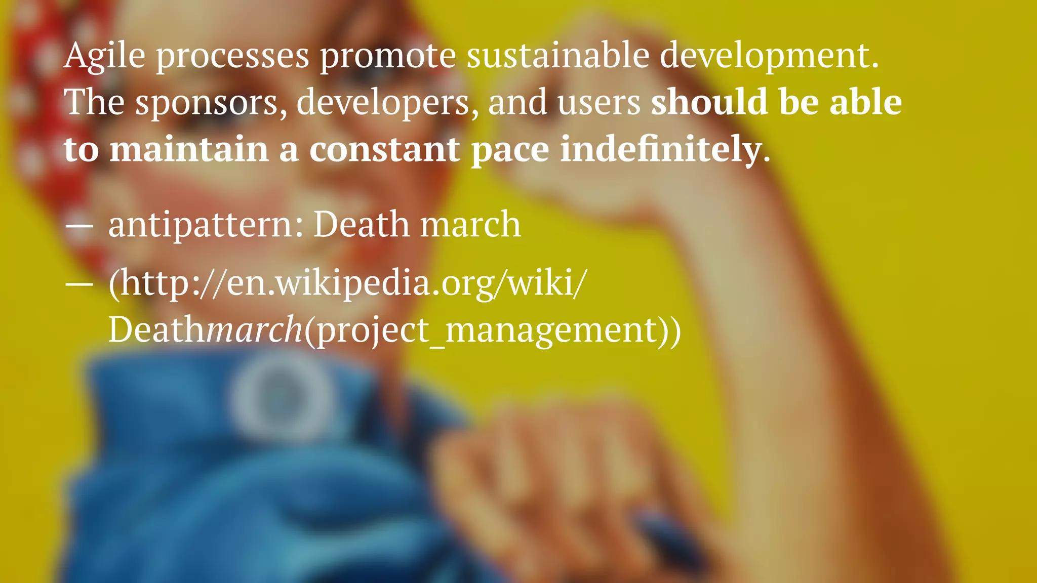 Agile processes promote sustainable development.
The sponsors, developers, and users should be able
to maintain a constant pace indeﬁnitely.
— antipattern: Death march
— (http://en.wikipedia.org/wiki/
Deathmarch(project_management))
 