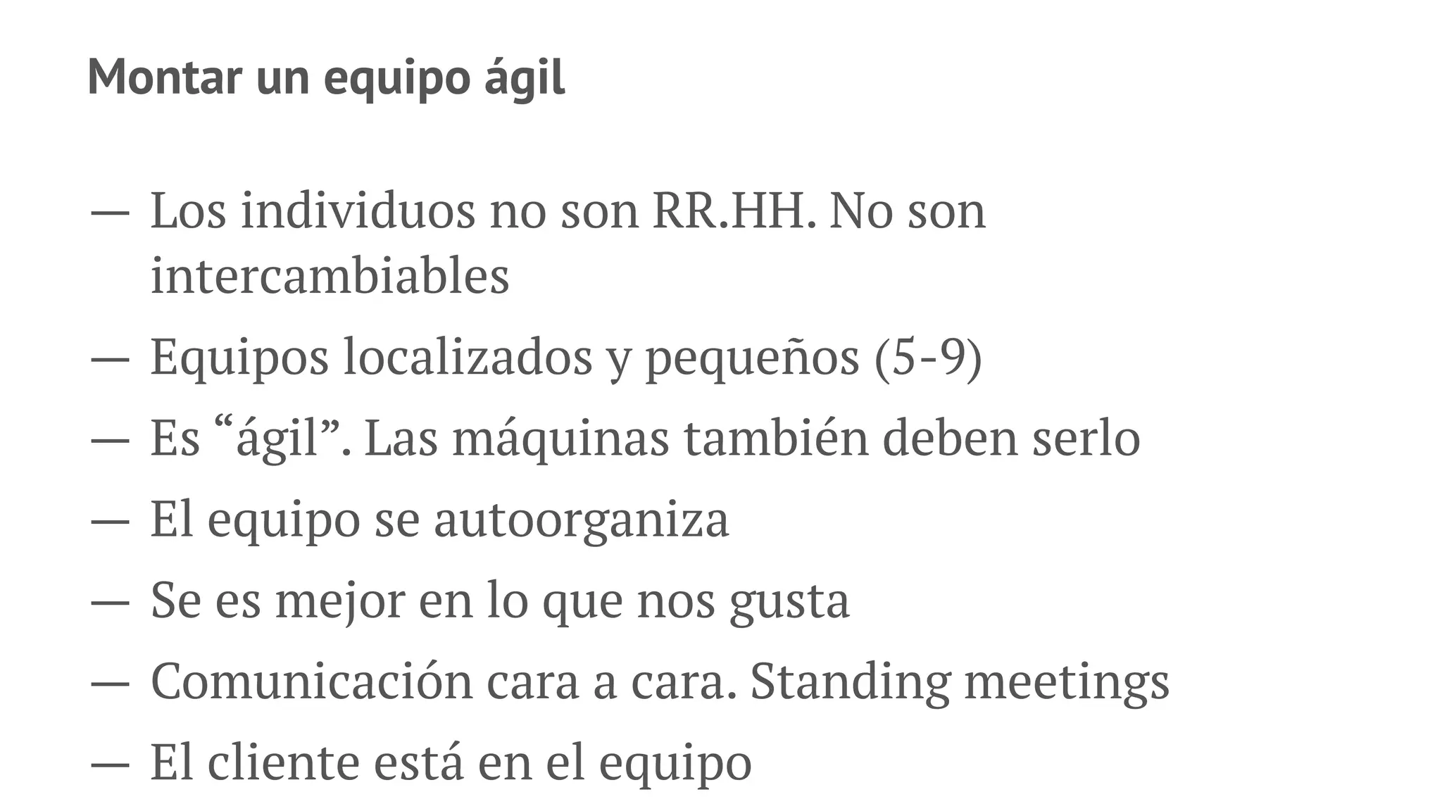 Montar un equipo ágil
— Los individuos no son RR.HH. No son
intercambiables
— Equipos localizados y pequeños (5-9)
— Es “ágil”. Las máquinas también deben serlo
— El equipo se autoorganiza
— Se es mejor en lo que nos gusta
— Comunicación cara a cara. Standing meetings
— El cliente está en el equipo
 