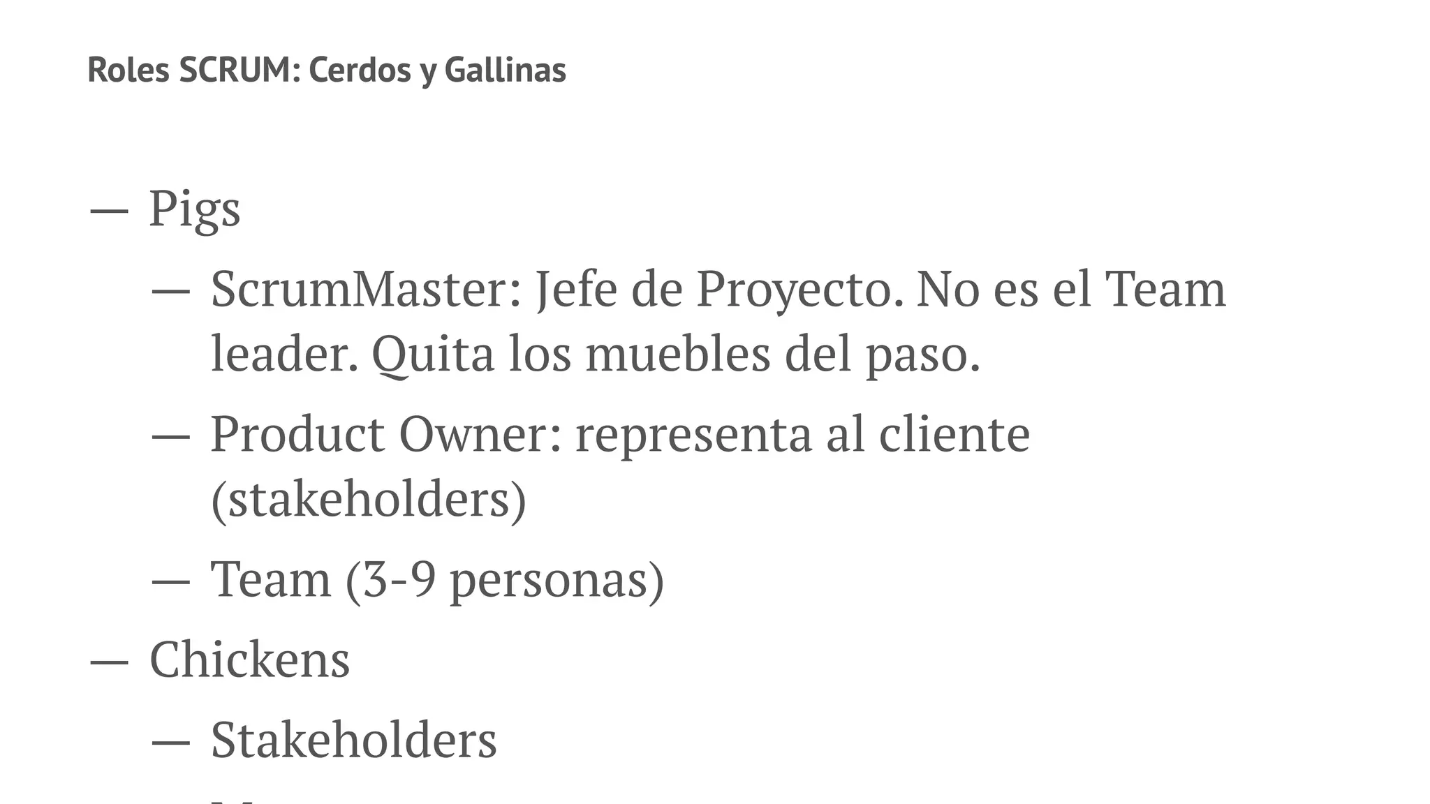Roles SCRUM: Cerdos y Gallinas
— Pigs
— ScrumMaster: Jefe de Proyecto. No es el Team
leader. Quita los muebles del paso.
— Product Owner: representa al cliente
(stakeholders)
— Team (3-9 personas)
— Chickens
— Stakeholders
 