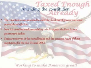 Amending the constitution
• The constitutionwas amendedto makethe third-tier of government more
powerful and effective.
• Now it is constitutionally mandatory to hold regular elections to local
governmentbodies.
• Seats are reservedin the elected bodies and the executive heads of these
institutions for the SCs, STs and OBCs.
 