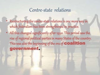 Centre-state relations
• Restructuring the centre-staterelations is one more way in
which federalismhas been strengthened in practice.
• All this changed significantly after 1990. This period saw the
rise of regional political parties in many States of the country.
This was also the beginning of the era of coalition
government.
 