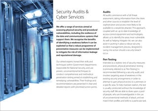 Security Audits &
Cyber Services
We offer a range of services aimed at
assessing physical security and procedural
vulnerabilities, including the resilience of
the data and communications systems that
support them. We recognise the benefits
of identifying a weakness before it can be
exploited so that a robust programme of
preventative measures can be implemented
to mitigate the risk of information leakage
and reputational damage.
Our vetted experts honed their skills and
techniques within Government departments
responsible for National Security, and use
proven, unconventional techniques to
conduct comprehensive and methodical
penetration testing aimed at establishing and
remedying vulnerabilities. Their findings and
recommendations are presented in clear and
detailed reports with prioritised action points.
Audits
All audits commence with a full threat
assessment, taking information from the client
and other sources to establish the level of
sophistication and access most likely to be
available to a would-be attacker. This approach,
coupled with an up to date knowledge of
access-control equipment and technologies,
allows us to identify the areas most vulnerable.
As well as helping mitigate risk, we can also
assist in putting in place a robust security
incident management process, designed to
swing into action should a security breach
occur.
Pen-Testing
Intended as a realistic test of security measures
and procedures, physical penetration testing
(commonly referred to as‘Pen-Testing’) is
recommended following a security audit, and
involves targeting areas of weakness in the
existing security arrangements in order to
attempt to gain physical access to a premises or
a specific area. To help maintain realism, the test
is usually conducted without the knowledge of
security staff. We are able to draw upon a pool
of people, who are knowledgeable in the use
of unconventional methods of attack, and we
match their profiles and skills to a particular task.
 