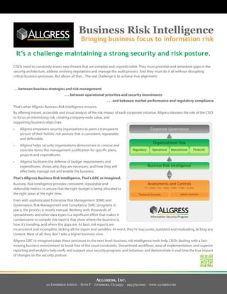 ALLGRESS, INC.
111 LINDBERGH AVENUE · SUITE F · LIVERMORE, CA 94551 · 925.579.0002 · WWW.ALLGRESS.COM
Business Risk Intelligence
Bringing business focus to information risk
It’s a challenge maintaining a strong security and risk posture.
CISOs need to constantly assess new threats that are complex and unpredictable. They must prioritize and remediate gaps in the
security architecture, address evolving regulations and manage the audit process. And they must do it all without disrupting
critical business processes. But above all that... The real challenge is to achieve true alignment:
. . . between business strategies and risk management
. . . between operational priorities and security investments
. . . and between market performance and regulatory compliance
That's what Allgress Business Risk Intelligence ensures.
By offering instant, accessible and visual analysis of the risk impact of each corporate initiative, Allgress elevates the role of the CISO
to focus on minimizing risk, creating company-wide value, and
supporting business objectives.
• Allgress empowers security organizations to paint a transparent
picture of their holistic risk posture that is consistent, repeatable
and defensible.
• Allgress helps security organizations demonstrate in concise and
concrete terms the management justification for specific plans,
projects and expenditures.
• Allgress facilitates the defense of budget requirements and
expenditures; shows why they are necessary; and how they will
effectively manage risk and enable the business.
That's Allgress Business Risk Intelligence. That’s GRC re-imagined.
Business Risk Intelligence provides consistent, repeatable and
defensible metrics to ensure that the right budget is being allocated to
the right areas at the right time.
Even with sophisticated Enterprise Risk Management (ERM) and
Governance, Risk Management and Compliance (GRC) programs in
place, the process is mostly manual. Working with thousands of
spreadsheets and other data types is a significant effort that makes it
cumbersome to compile risk reports that show where the business is,
how it's trending, and where the gaps are. At best, risk reports are
inconsistent and incomplete, lacking all the inputs and variables. At worst, they’re inaccurate, outdated and misleading, lacking any
context. Most of all, they don't take a higher business view.
Allgress GRC re-imagined takes these processes to the next level: business risk intelligence tools help CISOs dealing with a fast-
moving business environment to break free of the usual constraints. Streamlined workflows, ease of implementation, and superior
reporting and analytics help verify and support your security programs and initiatives and demonstrate in real time the true impact
of changes on the security posture.
 