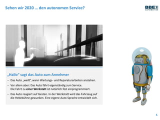 Sehen wir 2020 … den autonomen Service?
5
„Hallo“ sagt das Auto zum Annehmer
 Das Auto „weiß“, wann Wartungs- und Reparaturarbeiten anstehen.
 Vor allem aber: Das Auto fährt eigenständig zum Service.
Die Fahrt zu einer Werkstatt ist natürlich fest einprogrammiert.
 Das Auto reagiert auf Gesten. In der Werkstatt wird das Fahrzeug auf
die Hebebühne gewunken. Eine eigene Auto-Sprache entwickelt sich.
 