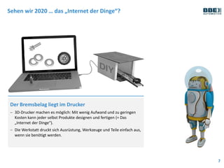 Sehen wir 2020 … das „Internet der Dinge“?
7
Der Bremsbelag liegt im Drucker
 3D-Drucker machen es möglich: Mit wenig Aufwand und zu geringen
Kosten kann jeder selbst Produkte designen und fertigen (= Das
„Internet der Dinge“).
 Die Werkstatt druckt sich Ausrüstung, Werkzeuge und Teile einfach aus,
wenn sie benötigt werden.
 
