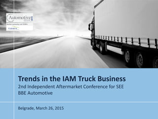 Trends in the IAM Truck Business
2nd Independent Aftermarket Conference for SEE
BBE Automotive
Belgrade, March 26, 2015
 
