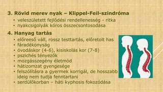 3. Rövid merev nyak – Klippel-Feil-szindróma
• veleszületett fejlődési rendellenesség - ritka
• nyakcsigolyák kóros összecsontosodása
4. Hanyag tartás
• előreeső váll, rossz testtartás, előretolt has
• fáradékonyság
• óvodáskor (4-6), kisiskolás kor (7-8)
• pszichés tényezők
• mozgásszegény életmód
• hátizomzat gyengesége
• felszólításra a gyermek korrigál, de hosszabb
ideig nem tudja fenntartani
• serdülőkorban – háti kyphosis fokozódása
 