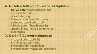 6. Hirtelen fellépő hát- és derékfájdalom
• Calvé-féle csigolyadeformitás
• 4-7 éves korban
• ritka betegség
• fiatalkori csontosodási zavar
• gerincmozgás korlátozott
• hátfájdalom, fáradékonyság
• „papírvékony” elülső csigolyatest
• pihentetés
7. Derékfájás gyermekkorban
• mozgáskorlátozottság
• 6-7 éves korban ritka
• praepubertás, serdülőkor
• hirtelen rossz mozdulat, sportolás
 