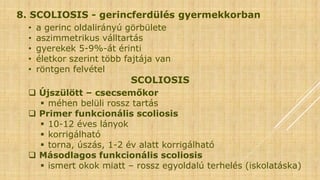 8. SCOLIOSIS - gerincferdülés gyermekkorban
• a gerinc oldalirányú görbülete
• aszimmetrikus válltartás
• gyerekek 5-9%-át érinti
• életkor szerint több fajtája van
• röntgen felvétel
SCOLIOSIS
 Újszülött – csecsemőkor
 méhen belüli rossz tartás
 Primer funkcionális scoliosis
 10-12 éves lányok
 korrigálható
 torna, úszás, 1-2 év alatt korrigálható
 Másodlagos funkcionális scoliosis
 ismert okok miatt – rossz egyoldalú terhelés (iskolatáska)
 