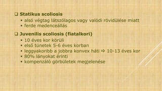  Statikus scoliosis
 alsó végtag látszólagos vagy valódi rövidülése miatt
 ferde medenceállás
 Juvenilis scoliosis (fiatalkori)
 10 éves kor körüli
 első tünetek 5-6 éves korban
 leggyakoribb a jobbra konvex háti  10-13 éves kor
 80% lányokat érinti
 kompenzáló görbületek megjelenése
 