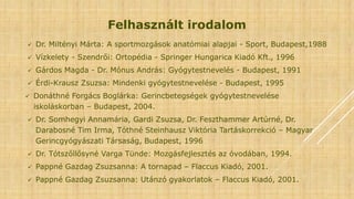 Felhasznált irodalom
 Dr. Miltényi Márta: A sportmozgások anatómiai alapjai - Sport, Budapest,1988
 Vízkelety - Szendrői: Ortopédia - Springer Hungarica Kiadó Kft., 1996
 Gárdos Magda - Dr. Mónus András: Gyógytestnevelés - Budapest, 1991
 Érdi-Krausz Zsuzsa: Mindenki gyógytestnevelése - Budapest, 1995
 Donáthné Forgács Boglárka: Gerincbetegségek gyógytestnevelése
iskoláskorban – Budapest, 2004.
 Dr. Somhegyi Annamária, Gardi Zsuzsa, Dr. Feszthammer Artúrné, Dr.
Darabosné Tim Irma, Tóthné Steinhausz Viktória Tartáskorrekció – Magyar
Gerincgyógyászati Társaság, Budapest, 1996
 Dr. Tótszőllősyné Varga Tünde: Mozgásfejlesztés az óvodában, 1994.
 Pappné Gazdag Zsuzsanna: A tornapad – Flaccus Kiadó, 2001.
 Pappné Gazdag Zsuzsanna: Utánzó gyakorlatok – Flaccus Kiadó, 2001.
 