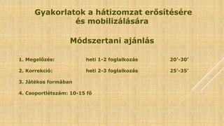Gyakorlatok a hátizomzat erősítésére
és mobilizálására
Módszertani ajánlás
1. Megelőzés: heti 1-2 foglalkozás 20’-30’
2. Korrekció: heti 2-3 foglalkozás 25’-35’
3. Játékos formában
4. Csoportlétszám: 10-15 fő
 