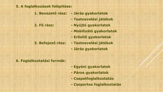 5. A foglalkozások felépítése:
1. Bevezető rész: - Járás gyakorlatok
- Testnevelési játékok
2. Fő rész: - Nyújtó gyakorlatok
- Mobilizáló gyakorlatok
- Erősítő gyakorlatok
3. Befejező rész: - Testnevelési játékok
- Járás gyakorlatok
6. Foglalkoztatási formák:
- Egyéni gyakorlatok
- Páros gyakorlatok
- Csapatfoglalkoztatás
- Csoportos foglalkoztatás
 
