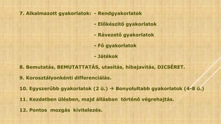 7. Alkalmazott gyakorlatok: - Rendgyakorlatok
- Előkészítő gyakorlatok
- Rávezető gyakorlatok
- Fő gyakorlatok
- Játékok
8. Bemutatás, BEMUTATTATÁS, utasítás, hibajavítás, DICSÉRET.
9. Korosztályonkénti differenciálás.
10. Egyszerűbb gyakorlatok (2 ü.)  Bonyolultabb gyakorlatok (4-8 ü.)
11. Kezdetben ülésben, majd állásban történő végrehajtás.
12. Pontos mozgás kivitelezés.
 