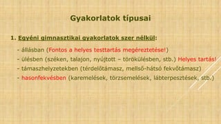 Gyakorlatok típusai
1. Egyéni gimnasztikai gyakorlatok szer nélkül:
- állásban (Fontos a helyes testtartás megéreztetése!)
- ülésben (széken, talajon, nyújtott – törökülésben, stb.) Helyes tartás!
- támaszhelyzetekben (térdelőtámasz, mellső-hátsó fekvőtámasz)
- hasonfekvésben (karemelések, törzsemelések, lábterpesztések, stb.)
 