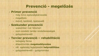 Prevenció - megelőzés
• Primer prevenció
− még nincs egészségkárosodás
− megelőzés
− óvónő, tanítónő, testnevelő
• Szekunder prevenció
− szakember már felismeri
− izom eredetű tartási rendellenességek
− gyógytestnevelő
• Tercier prevenció – rehabilitáció
− betegség fázisa
− állapotromlás megakadályozása
− cél: egészség legteljesebb helyreállítása
− gyógytestnevelő - gyógytornász
 