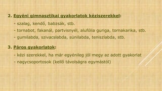 2. Egyéni gimnasztikai gyakorlatok kéziszerekkel:
- szalag, kendő, babzsák, stb.
- tornabot, fakanál, partvisnyél, alufólia guriga, tornakarika, stb.
- gumilabda, szivacslabda, sünilabda, teniszlabda, stb.
3. Páros gyakorlatok:
- kézi szerekkel, ha már egyénileg jól megy az adott gyakorlat
- nagycsoportosok (kellő távolságra egymástól)
 