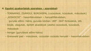 4. Egyéni gyakorlatok szereken - szerekkel:
- TORNAPAD, ZSÁMOLY, BORDÁSFAL (csúszások, kúszások, mászások)
- „KISKOCSI” - hasonfekvésben – hanyattfekvésben,
gurulás előre- hátra, gurulás közben 1800 -3600 fordulatok, stb.
- bóják, alagutak, épített akadályok (alatta csúszások, kúszások,
mászások
- henger (gurulások előre-hátra)
- Greiswald pad - mászások, csúszdán csúszás hanyatt - hasonfekvésben
 