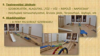 5. Testnevelési játékok:
- SZOBORJÁTÉK, ALAGUTAS, „TŰZ – VÍZ – REPÜLŐ - NAPOCSKA”
- Helyfoglaló támaszhelyzettel, Árvizes játék, Terpeszfogó, Jégfogó, stb
6. Akadálypálya:
- A FENT FELSOROLT SZEREKKEL!
 