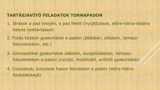 TARTÁSJAVÍTÓ FELADATOK TORNAPADON
1. Járások a pad tetején, a pad felett (nyújtózások, előre-hátra-oldalra
helyes testtartással)
2. Futás közben gyakorlatok a padon (állásban, ülésben, támasz-
helyzetekben, stb.)
3. Gimnasztikai gyakorlatok ülésben, lovaglóülésben, támasz-
helyzetekben a padon (nyújtó, mobilizáló, erősítő gyakorlatok)
4. Csúszások, kúszások hason fekvésben a padon (előre-hátra-
fordulatokkal)
 