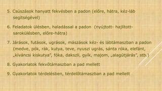 5. Csúszások hanyatt fekvésben a padon (előre, hátra, kéz-láb
segítségével)
6. Feladatok ülésben, haladással a padon (nyújtott- hajlított-
sarokülésben, előre-hátra)
7. Járások, futások, ugrások, mászások kéz- és lábtámaszban a padon
(medve, pók, rák, kutya, teve, nyuszi ugrás, sánta róka, elefánt,
„kíváncsi kiskutya”, fóka, dakszli, gyík, majom, „alagútjárás”, stb.)
8. Gyakorlatok fekvőtámaszban a pad mellett
9. Gyakorlatok térdelésben, térdelőtámaszban a pad mellett
 