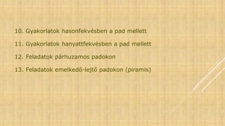 10. Gyakorlatok hasonfekvésben a pad mellett
11. Gyakorlatok hanyattfekvésben a pad mellett
12. Feladatok párhuzamos padokon
13. Feladatok emelkedő-lejtő padokon (piramis)
 
