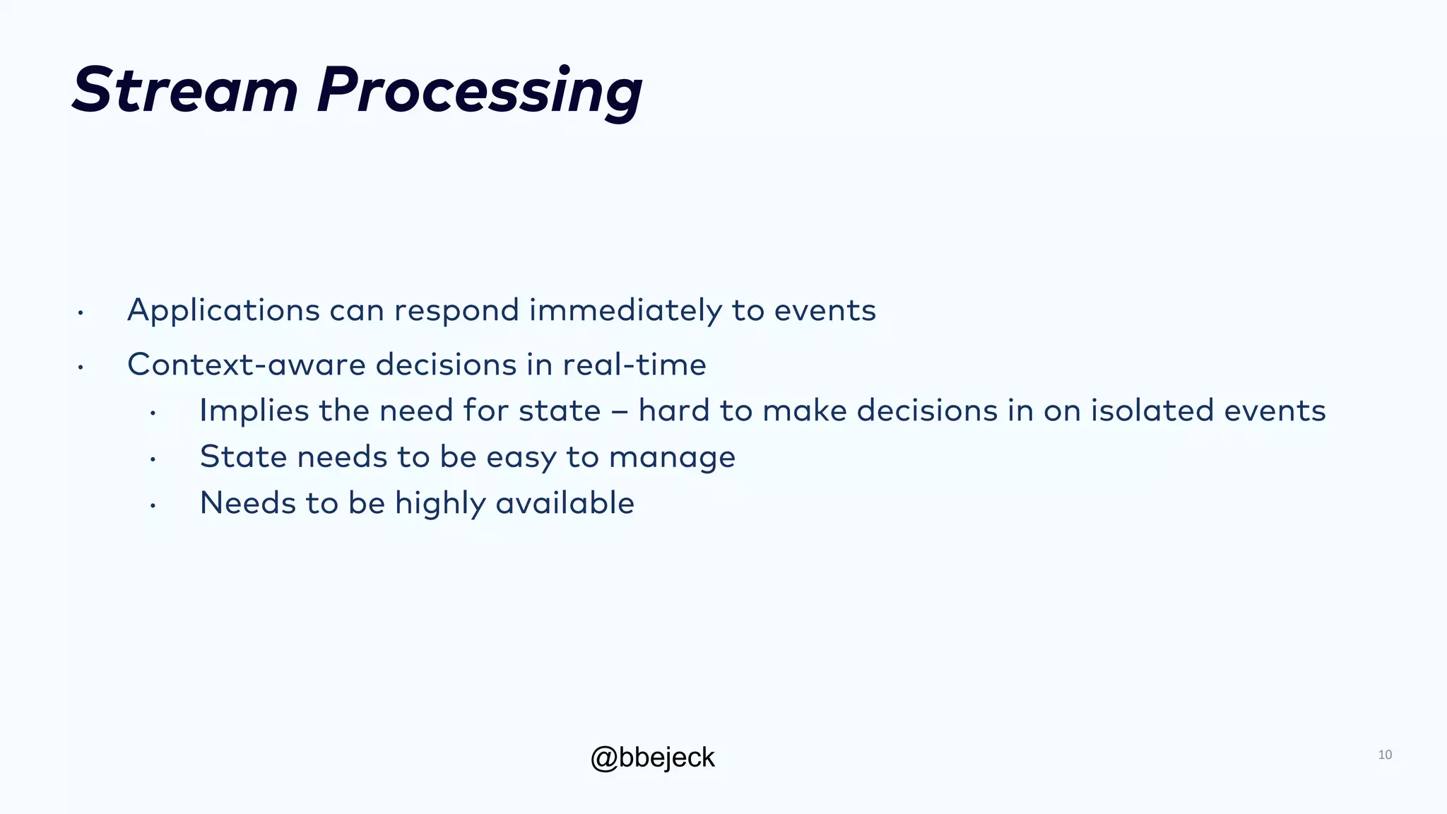 @bbejeck
Stream Processing
• Applications can respond immediately to events
• Context-aware decisions in real-time
• Implies the need for state – hard to make decisions in on isolated events
• State needs to be easy to manage
• Needs to be highly available
10
 